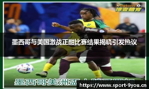 墨西哥与美国激战正酣比赛结果揭晓引发热议